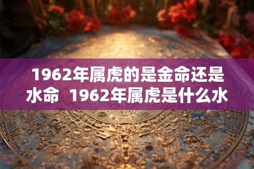 1962年属虎的是金命还是水命  1962年属虎是什么水命