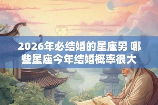 2026年必结婚的星座男 哪些星座今年结婚概率很大 2026年必结婚的星座男 哪些星座今年结婚概率很大
