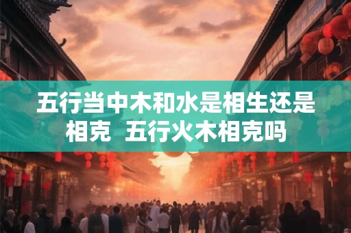 五行当中木和水是相生还是相克  五行火木相克吗