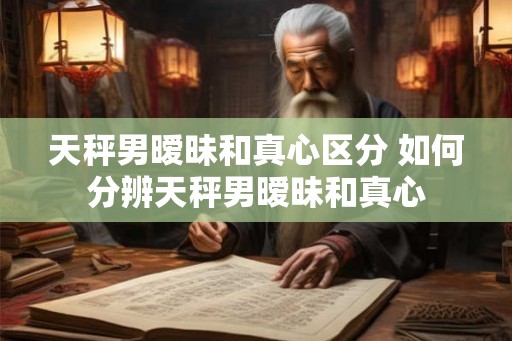 天秤男暧昧和真心区分 如何分辨天秤男暧昧和真心