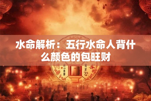 水命解析:五行水命人背什么颜色的包旺财 水命解析:五行水命人背什么颜色的包旺财
