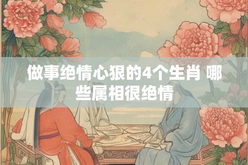 做事绝情心狠的4个生肖 哪些属相很绝情 做事绝情心狠的4个生肖 哪些属相很绝情