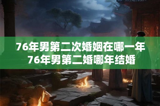 76年男第二次婚姻在哪一年 76年男第二婚哪年结婚 76年男第二次婚姻在哪一年 76年男第二婚哪年结婚