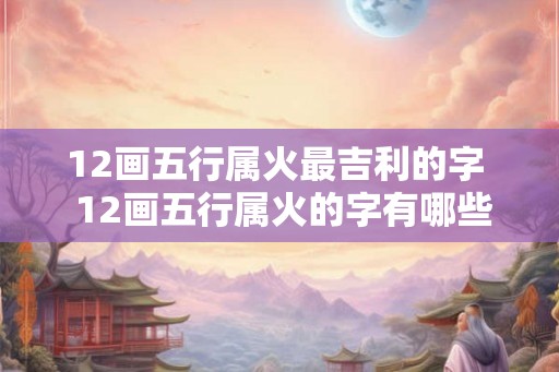 12画五行属火最吉利的字 12画五行属火的字有哪些 12画五行属火最吉利的字 12画五行属火的字有哪些