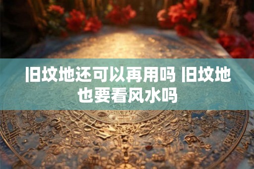 旧坟地还可以再用吗 旧坟地也要看风水吗