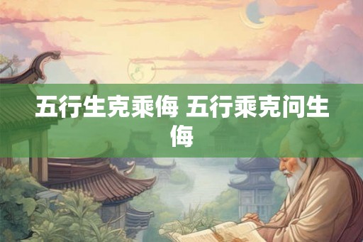 五行生克乘侮 五行乘克问生侮 五行生克乘侮 五行乘克问生侮