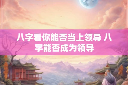 八字看你能否当上领导 八字能否成为领导