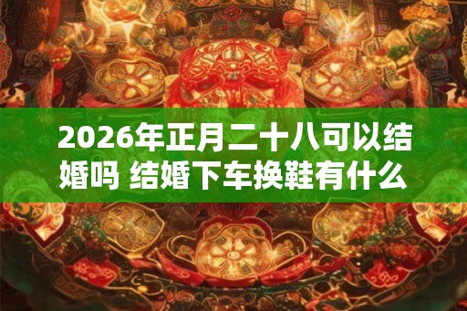 2026年正月二十八可以结婚吗 结婚下车换鞋有什么讲究