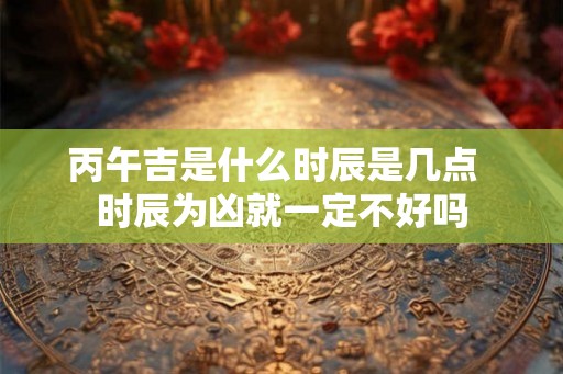 丙午吉是什么时辰是几点 时辰为凶就一定不好吗 丙午吉是什么时辰是几点 时辰为凶就一定不好吗