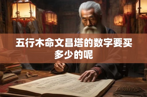 五行木命文昌塔的数字要买多少的呢 五行木命文昌塔的数字要买多少的呢