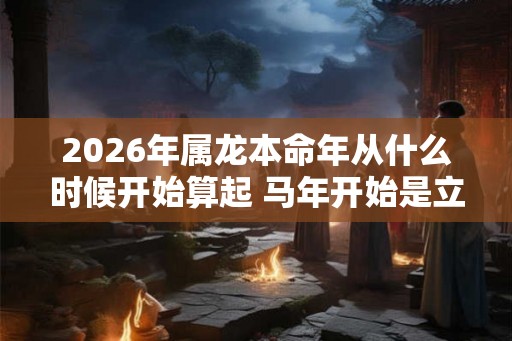 2026年属龙本命年从什么时候开始算起 马年开始是立春还是大年初一
