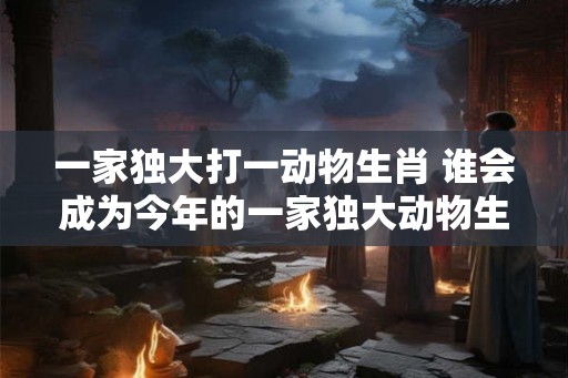 一家独大打一动物生肖 谁会成为今年的一家独大动物生肖