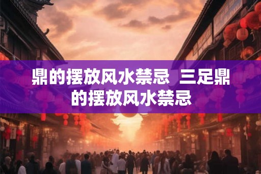 鼎的摆放风水禁忌  三足鼎的摆放风水禁忌