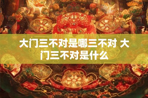 大门三不对是哪三不对 大门三不对是什么
