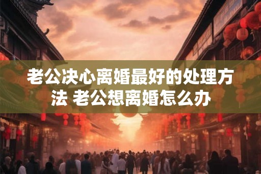 老公决心离婚最好的处理方法 老公想离婚怎么办