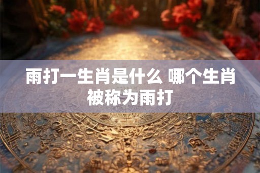 雨打一生肖是什么 哪个生肖被称为雨打 雨打一生肖是什么 哪个生肖被称为雨打