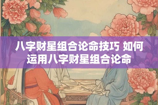八字财星组合论命技巧 如何运用八字财星组合论命