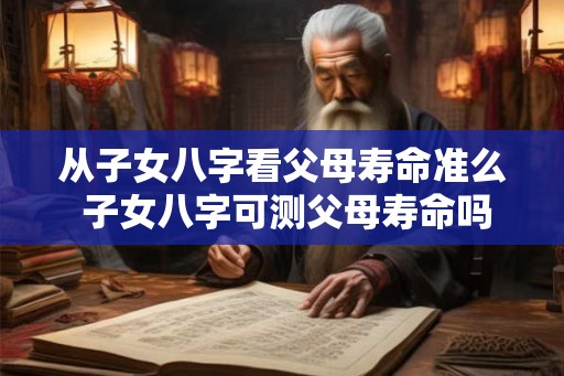 从子女八字看父母寿命准么 子女八字可测父母寿命吗