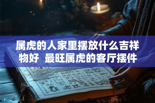 属虎的人家里摆放什么吉祥物好 最旺属虎的客厅摆件 属虎的人家里摆放什么吉祥物好 最旺属虎的客厅摆件