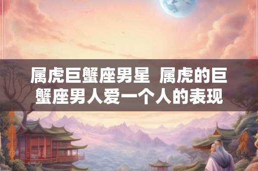 属虎巨蟹座男星 属虎的巨蟹座男人爱一个人的表现 属虎巨蟹座男星 属虎的巨蟹座男人爱一个人的表现
