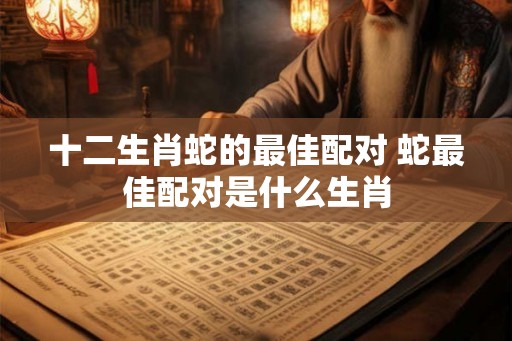 十二生肖蛇的最佳配对 蛇最佳配对是什么生肖