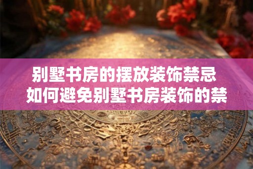 别墅书房的摆放装饰禁忌 如何避免别墅书房装饰的禁忌