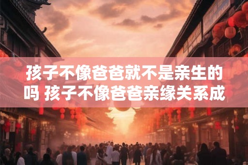 孩子不像爸爸就不是亲生的吗 孩子不像爸爸亲缘关系成立吗