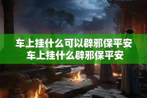 车上挂什么可以辟邪保平安 车上挂什么辟邪保平安