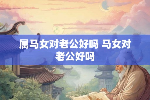 属马女对老公好吗 马女对老公好吗 属马女对老公好吗 马女对老公好吗