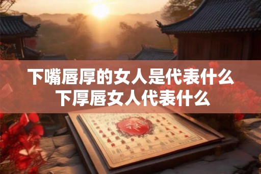 下嘴唇厚的女人是代表什么 下厚唇女人代表什么