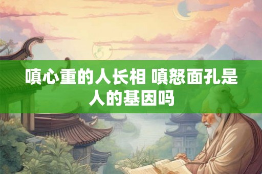 嗔心重的人长相 嗔怒面孔是人的基因吗