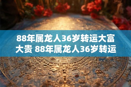 88年属龙人36岁转运大富大贵 88年属龙人36岁转运财富井喷吗