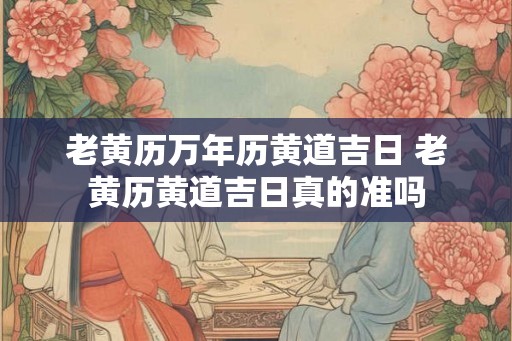 老黄历万年历黄道吉日 老黄历黄道吉日真的准吗 老黄历万年历黄道吉日 老黄历黄道吉日真的准吗