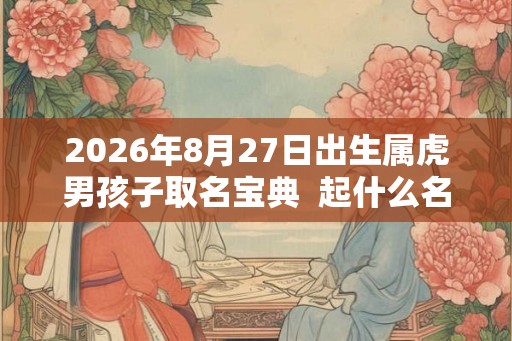 2026年8月27日出生属虎男孩子取名宝典 起什么名字寓意好 2026年8月27日出生属虎男孩子取名宝典 起什么名字寓意好