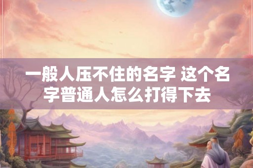 一般人压不住的名字 这个名字普通人怎么打得下去