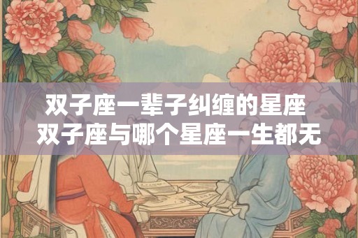 双子座一辈子纠缠的星座 双子座与哪个星座一生都无法解脱 双子座一辈子纠缠的星座 双子座与哪个星座一生都无法解脱