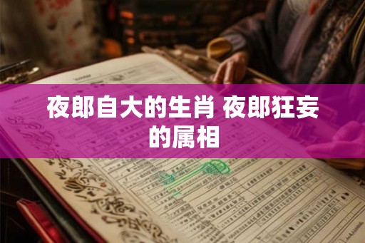 夜郎自大的生肖 夜郎狂妄的属相 夜郎自大的生肖 夜郎狂妄的属相