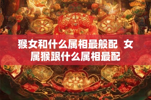 猴女和什么属相最般配  女属猴跟什么属相最配