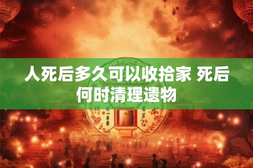 人死后多久可以收拾家 死后何时清理遗物