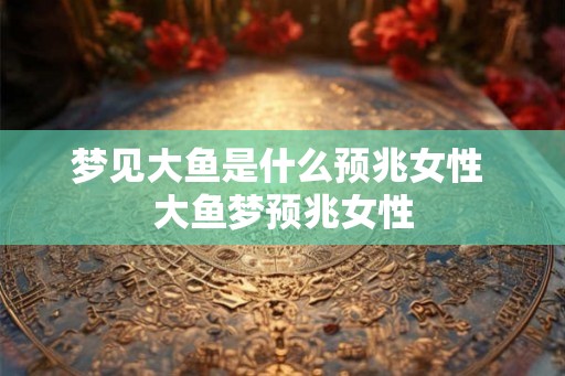 梦见大鱼是什么预兆女性 大鱼梦预兆女性