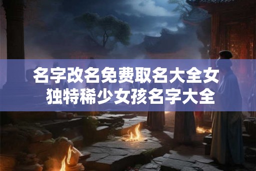 名字改名免费取名大全女  独特稀少女孩名字大全
