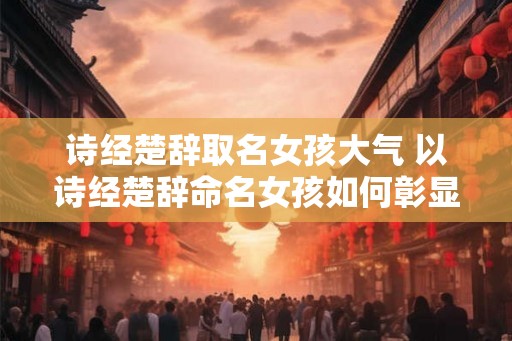 诗经楚辞取名女孩大气 以诗经楚辞命名女孩如何彰显大气