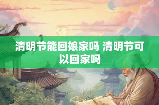 清明节能回娘家吗 清明节可以回家吗