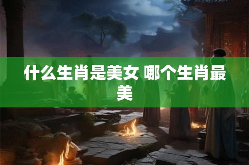 什么生肖是美女 哪个生肖最美
