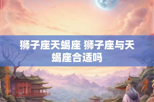 狮子座天蝎座 狮子座与天蝎座合适吗