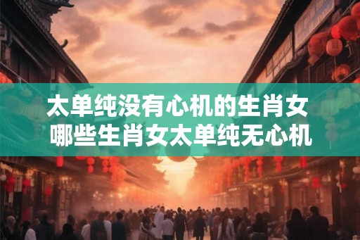 太单纯没有心机的生肖女 哪些生肖女太单纯无心机