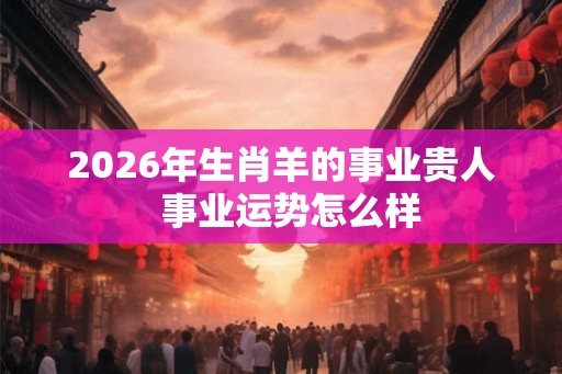 2026年生肖羊的事业贵人  事业运势怎么样