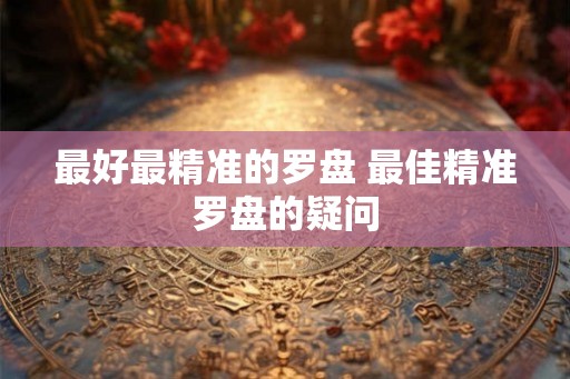 最好最精准的罗盘 最佳精准罗盘的疑问 最好最精准的罗盘 最佳精准罗盘的疑问