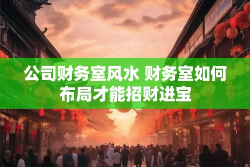公司财务室风水 财务室如何布局才能招财进宝 公司财务室风水 财务室如何布局才能招财进宝