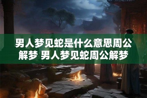 男人梦见蛇是什么意思周公解梦 男人梦见蛇周公解梦如何解释 男人梦见蛇是什么意思周公解梦 男人梦见蛇周公解梦如何解释